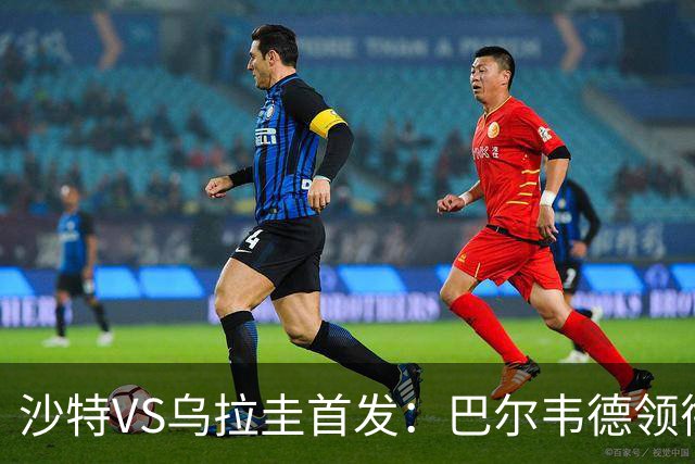 沙特VS乌拉圭首发：巴尔韦德领衔 努涅斯乌加特登场